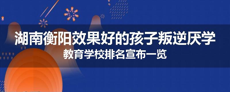 湖南衡阳效果好的孩子叛逆厌学教育学校排名宣布一览