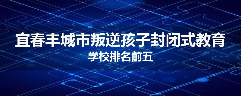 宜春丰城市叛逆孩子封闭式教育学校排名前五