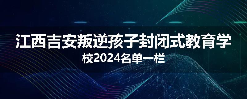 江西吉安叛逆孩子封闭式教育学校2024名单一栏