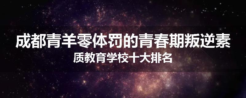 成都青羊零体罚的青春期叛逆素质教育学校十大排名