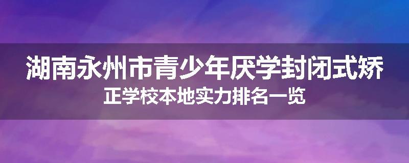 湖南永州市青少年厌学封闭式矫正学校本地实力排名一览