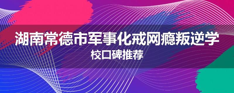 湖南常德市军事化戒网瘾叛逆学校口碑推荐