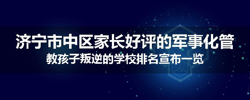 济宁市中区家长好评的军事化管教孩子叛逆的学校排名宣布一览