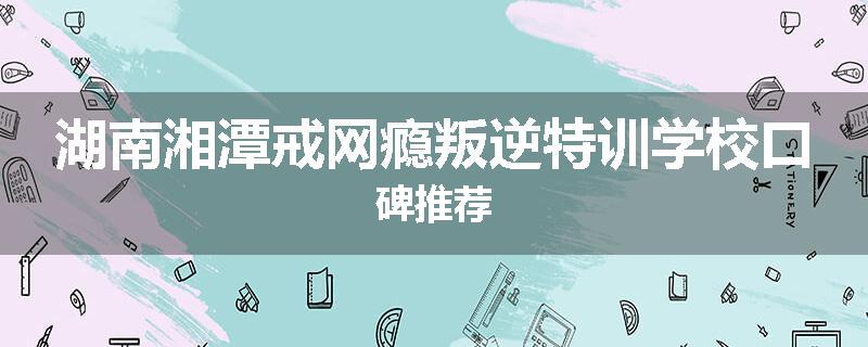 湖南湘潭戒网瘾叛逆特训学校口碑推荐