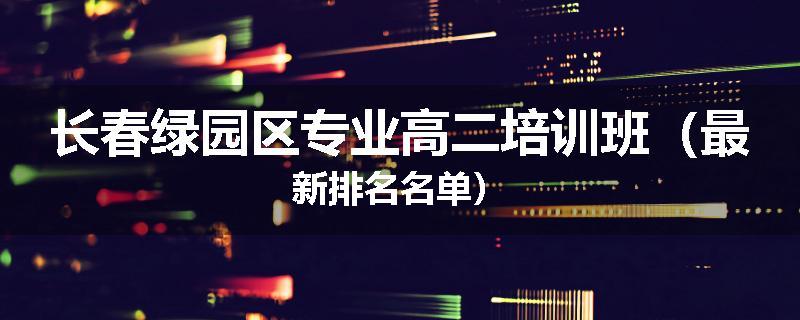 长春绿园区专业高二培训班（最新排名名单）