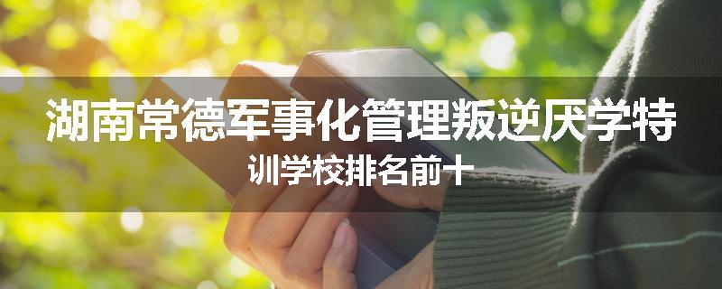 湖南常德军事化管理叛逆厌学特训学校排名前十