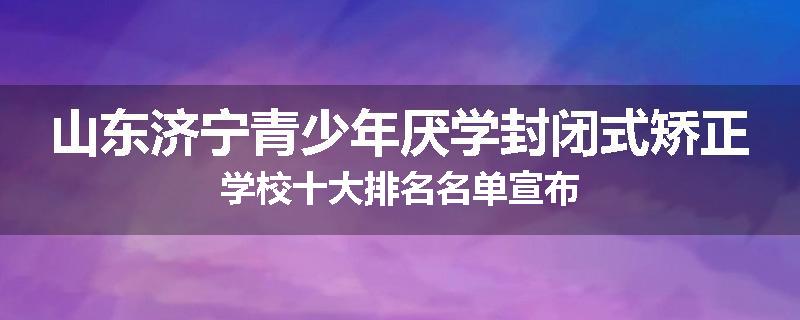 山东济宁青少年厌学封闭式矫正学校十大排名名单宣布