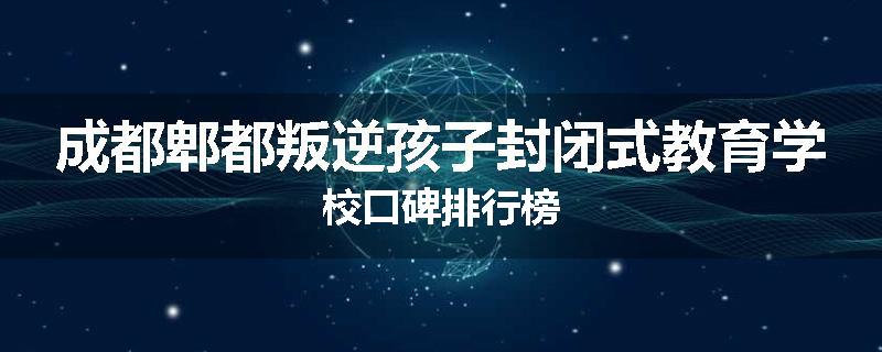成都郫都叛逆孩子封闭式教育学校口碑排行榜