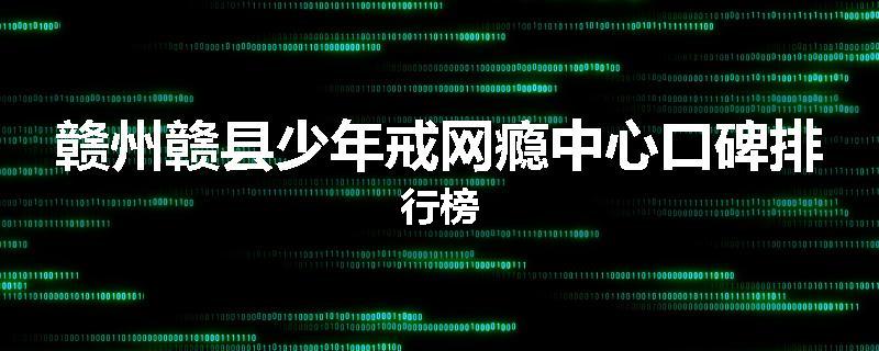 赣州赣县少年戒网瘾中心口碑排行榜