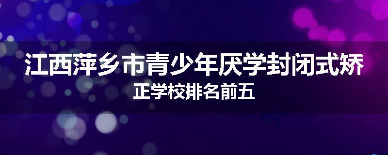 江西萍乡市青少年厌学封闭式矫正学校排名前五