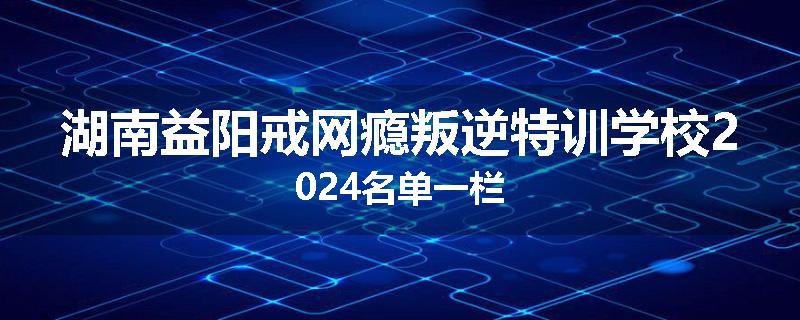 湖南益阳戒网瘾叛逆特训学校2024名单一栏
