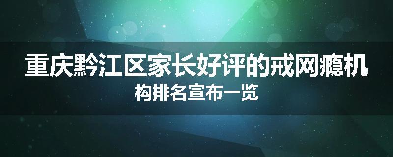 重庆黔江区家长好评的戒网瘾机构排名宣布一览