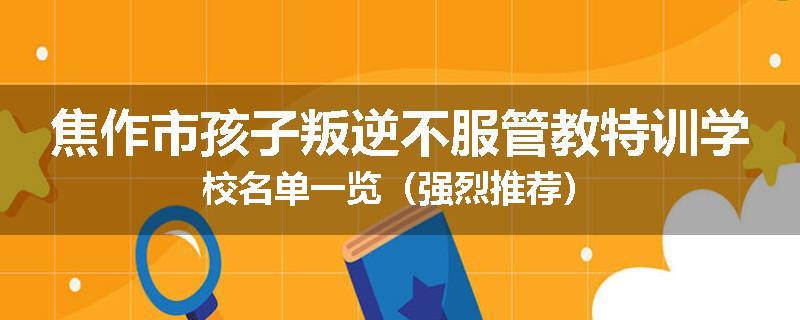 焦作市孩子叛逆不服管教特训学校名单一览（强烈推荐）