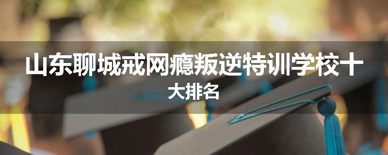 山东聊城戒网瘾叛逆特训学校十大排名