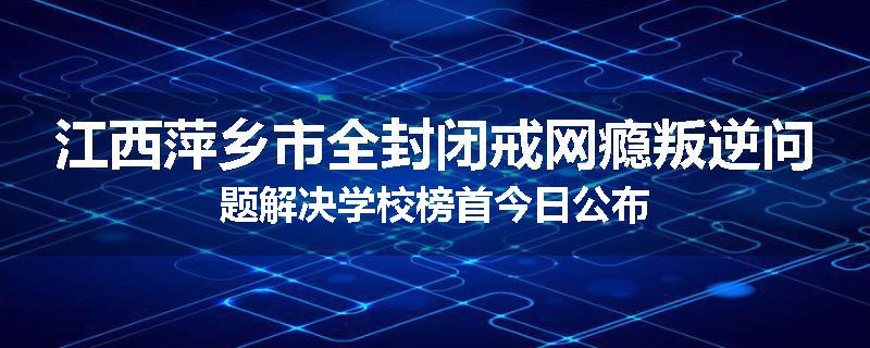 江西萍乡市全封闭戒网瘾叛逆问题解决学校榜首今日公布