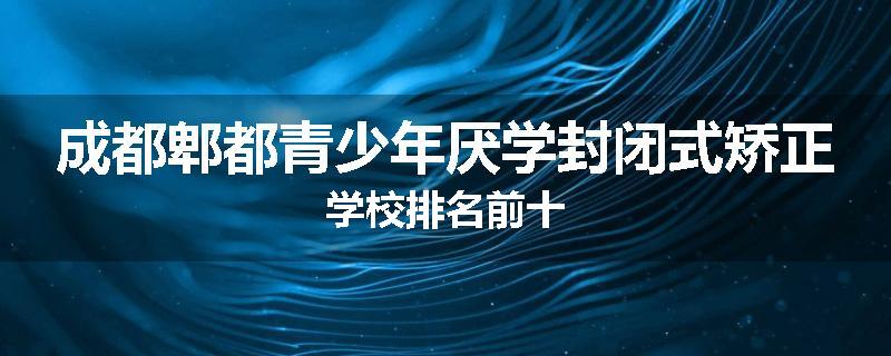 成都郫都青少年厌学封闭式矫正学校排名前十