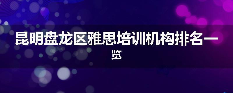 昆明盘龙区雅思培训机构排名一览