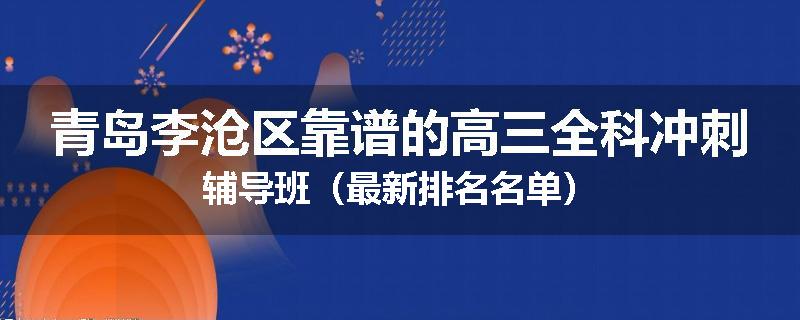 青岛李沧区靠谱的高三全科冲刺辅导班（最新排名名单）