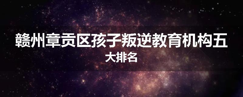 赣州章贡区孩子叛逆教育机构五大排名