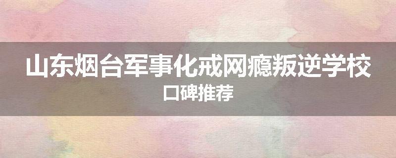 山东烟台军事化戒网瘾叛逆学校口碑推荐