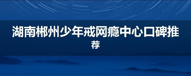 湖南郴州少年戒网瘾中心口碑推荐