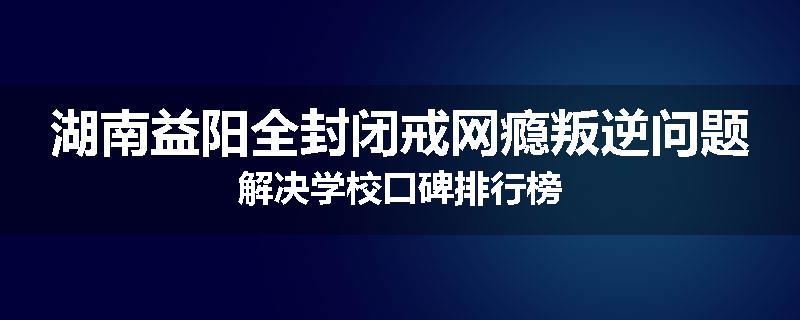 湖南益阳全封闭戒网瘾叛逆问题解决学校口碑排行榜