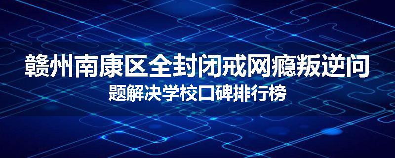 赣州南康区全封闭戒网瘾叛逆问题解决学校口碑排行榜