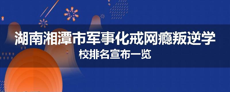湖南湘潭市军事化戒网瘾叛逆学校排名宣布一览