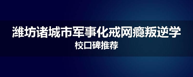 潍坊诸城市军事化戒网瘾叛逆学校口碑推荐
