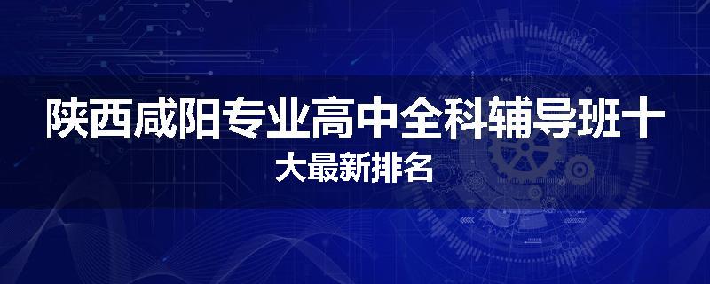 陕西咸阳专业高中全科辅导班十大最新排名