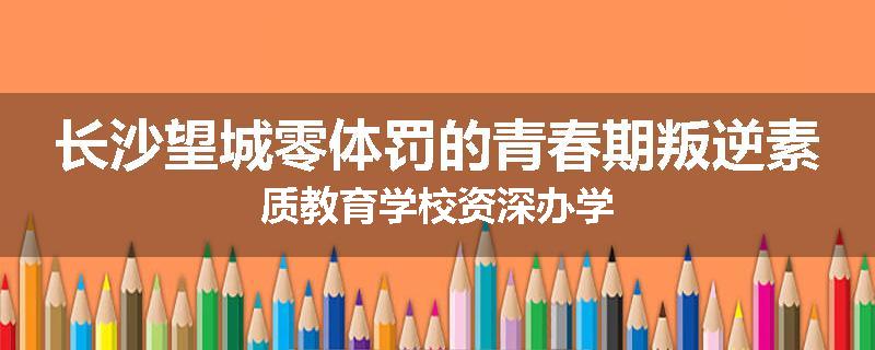 长沙望城零体罚的青春期叛逆素质教育学校资深办学