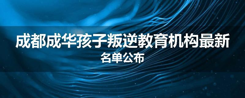 成都成华孩子叛逆教育机构最新名单公布