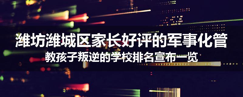 潍坊潍城区家长好评的军事化管教孩子叛逆的学校排名宣布一览