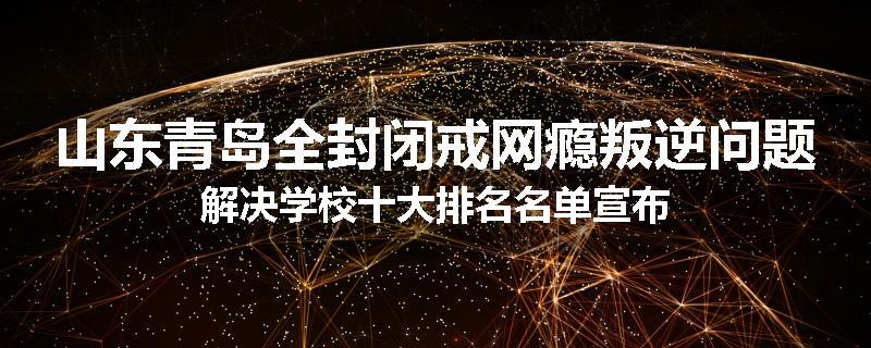 山东青岛全封闭戒网瘾叛逆问题解决学校十大排名名单宣布