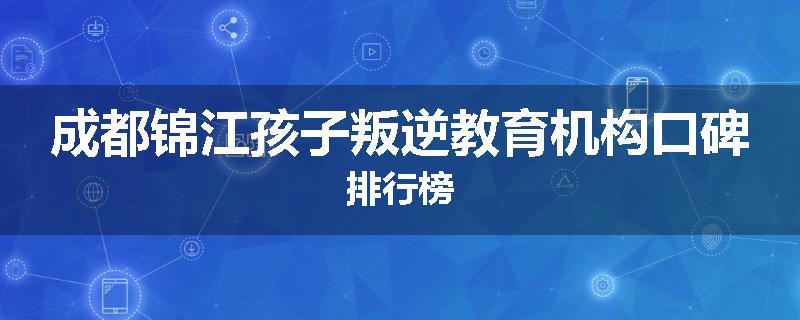 成都锦江孩子叛逆教育机构口碑排行榜