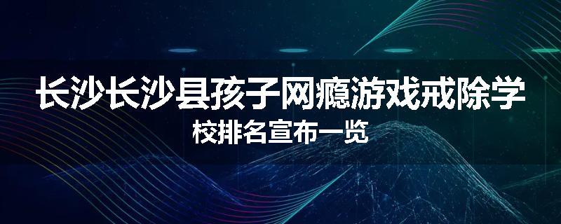 长沙长沙县孩子网瘾游戏戒除学校排名宣布一览