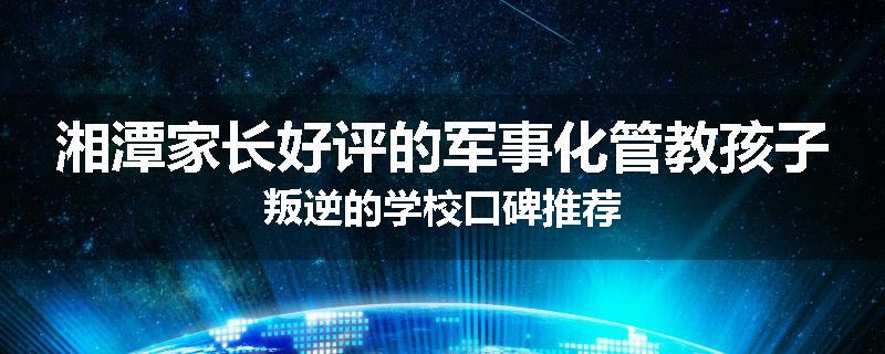湘潭家长好评的军事化管教孩子叛逆的学校口碑推荐
