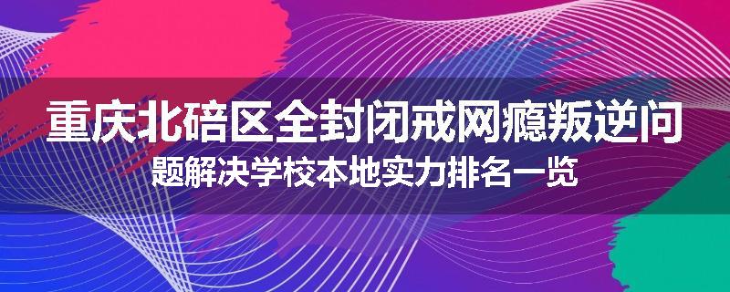 重庆北碚区全封闭戒网瘾叛逆问题解决学校本地实力排名一览
