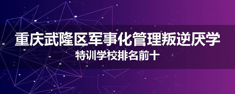 重庆武隆区军事化管理叛逆厌学特训学校排名前十