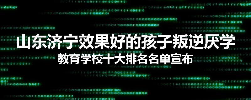 山东济宁效果好的孩子叛逆厌学教育学校十大排名名单宣布