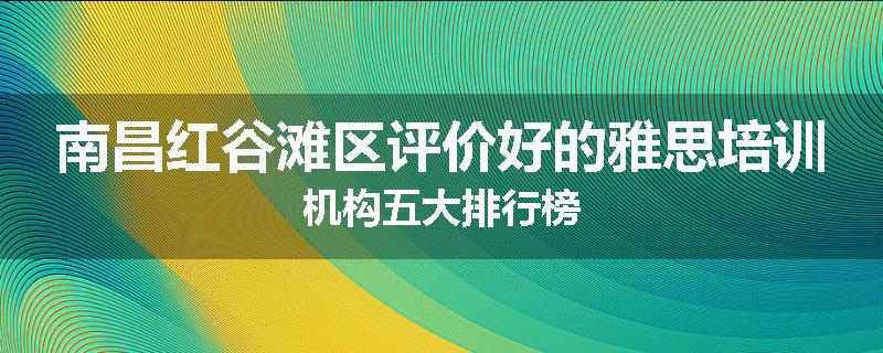 南昌红谷滩区评价好的雅思培训机构五大排行榜