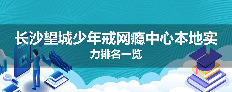 长沙望城少年戒网瘾中心本地实力排名一览