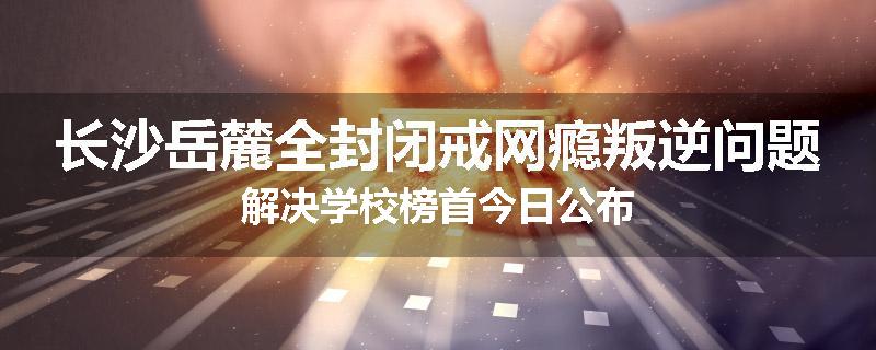 长沙岳麓全封闭戒网瘾叛逆问题解决学校榜首今日公布