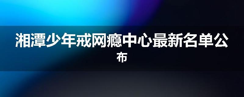 湘潭少年戒网瘾中心最新名单公布