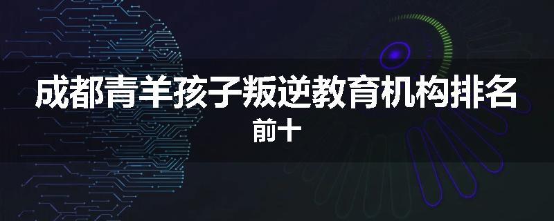 成都青羊孩子叛逆教育机构排名前十