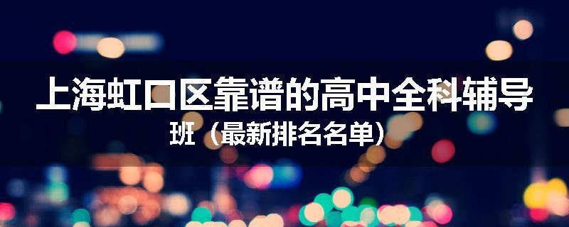 上海虹口区靠谱的高中全科辅导班（最新排名名单）