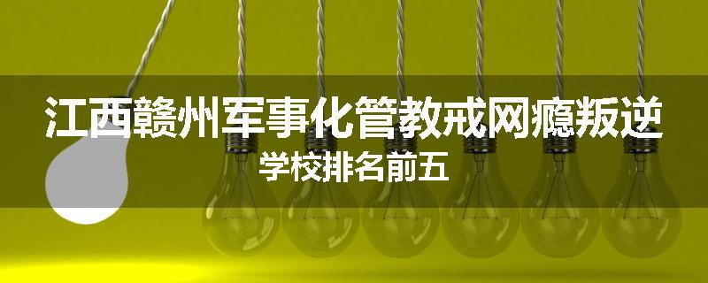 江西赣州军事化管教戒网瘾叛逆学校排名前五