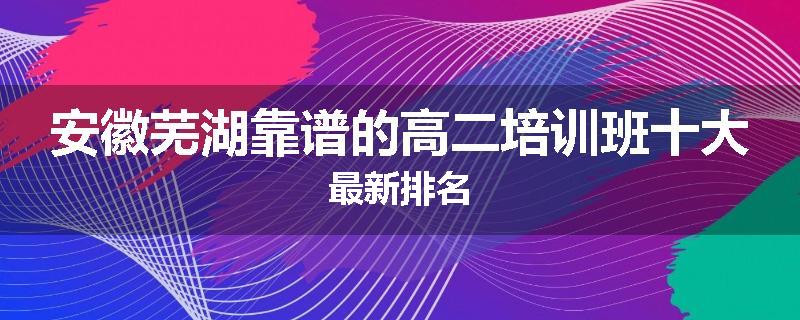 安徽芜湖靠谱的高二培训班十大最新排名