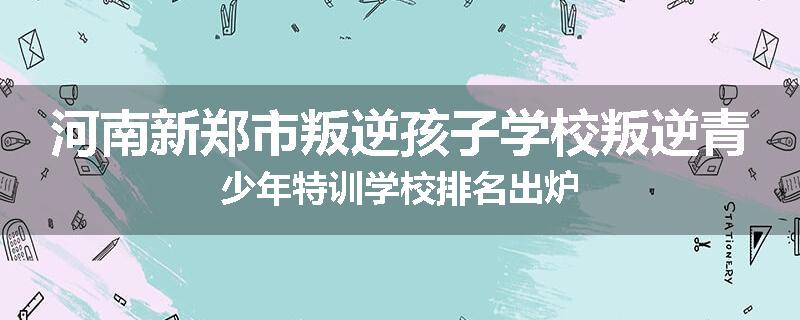 河南新郑市叛逆孩子学校叛逆青少年特训学校排名出炉