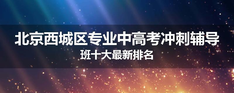 北京西城区专业中高考冲刺辅导班十大最新排名
